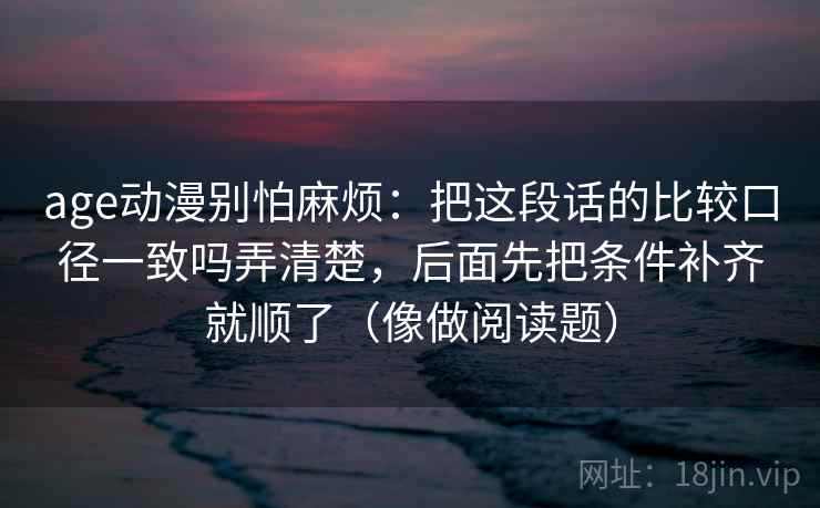 age动漫别怕麻烦：把这段话的比较口径一致吗弄清楚，后面先把条件补齐就顺了（像做阅读题）