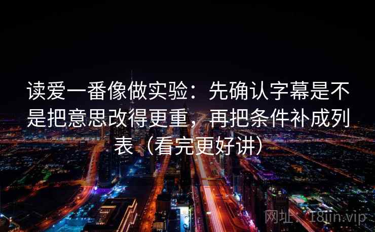 读爱一番像做实验：先确认字幕是不是把意思改得更重，再把条件补成列表（看完更好讲）