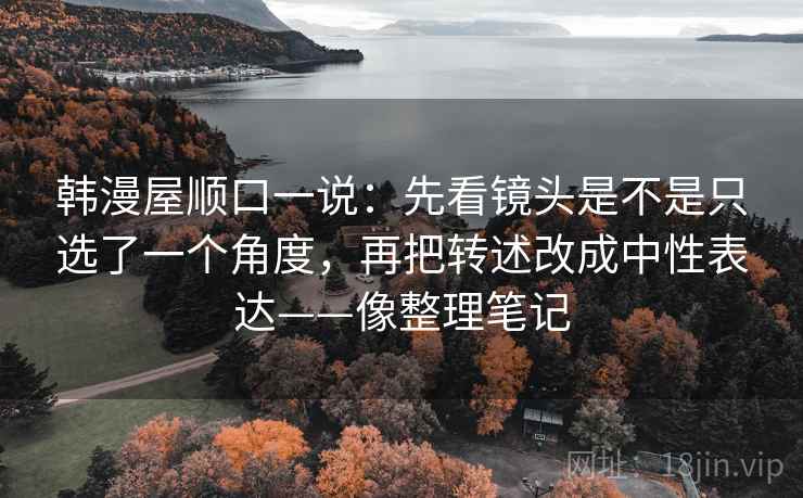 韩漫屋顺口一说：先看镜头是不是只选了一个角度，再把转述改成中性表达——像整理笔记