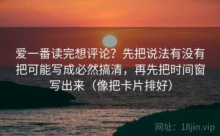 爱一番读完想评论？先把说法有没有把可能写成必然搞清，再先把时间窗写出来（像把卡片排好）