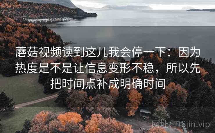 蘑菇视频读到这儿我会停一下：因为热度是不是让信息变形不稳，所以先把时间点补成明确时间