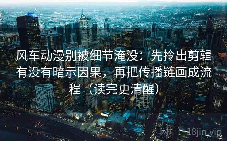 风车动漫别被细节淹没：先拎出剪辑有没有暗示因果，再把传播链画成流程（读完更清醒）