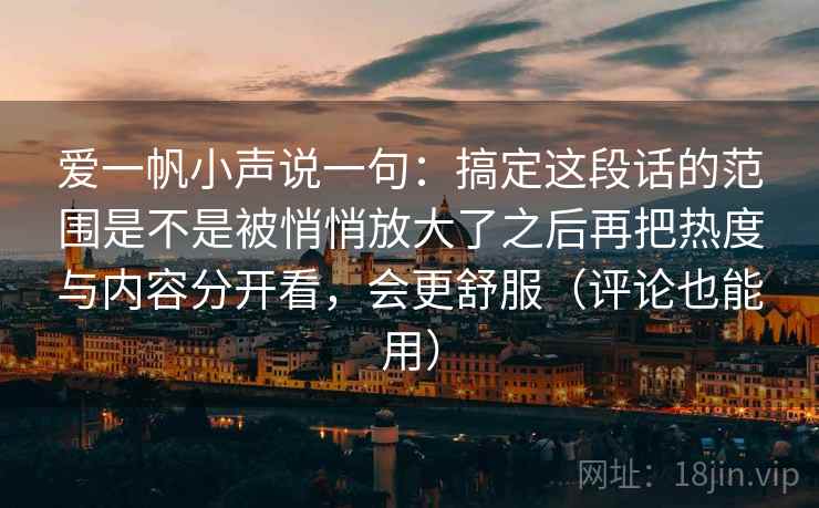 爱一帆小声说一句：搞定这段话的范围是不是被悄悄放大了之后再把热度与内容分开看，会更舒服（评论也能用）