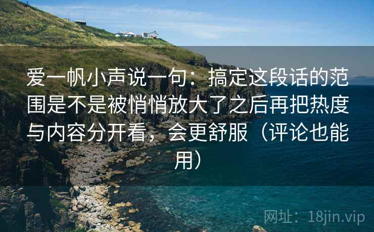 爱一帆小声说一句：搞定这段话的范围是不是被悄悄放大了之后再把热度与内容分开看，会更舒服（评论也能用）